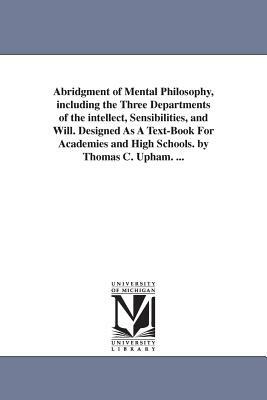 Abridgment of Mental Philosophy, including the Three Departments of the intellect, Sensibilities, and Will. Designed As A Text-Book For Academies and by Thomas Cogswell Upham