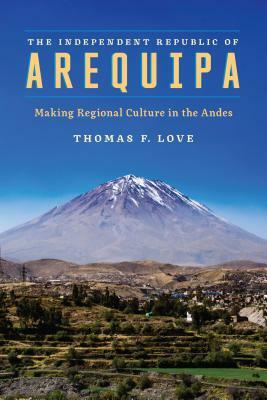 The Independent Republic of Arequipa: Making Regional Culture in the Andes by Thomas F. Love