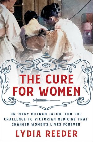 The Cure for Women: Dr. Mary Putnam Jacobi and the Challenge to Victorian Medicine That Changed Women's Lives Forever by Lydia Reeder