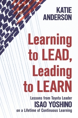Learning to Lead, Leading to Learn: Lessons from Toyota Leader Isao Yoshino on a Lifetime of Continuous Learning by Katie Anderson