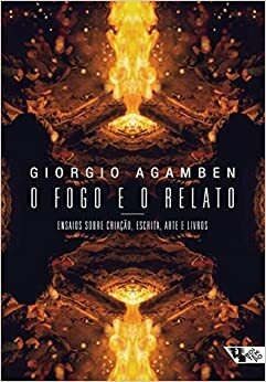 O fogo e o relato: ensaios sobre criação, escrita, arte e livros by Giorgio Agamben