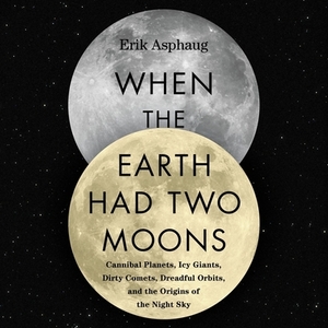 When the Earth Had Two Moons: Cannibal Planets, Icy Giants, Dirty Comets, Dreadful Orbits, and the Origins of the Night Sky by Erik Asphaug