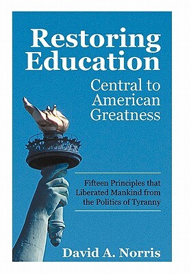 Restoring Education: Central to American Greatness Fifteen Principles That Liberated Mankind from the Politics of Tyranny by David A. Norris