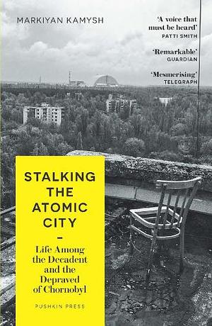 Stalking the Atomic City: Life Among the Decadent and the Depraved of Chornobyl by Markiyan Kamysh