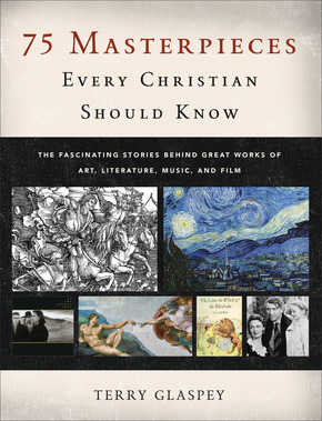 75 Masterpieces Every Christian Should Know: The Fascinating Stories behind Great Works of Art, Literature, Music, and Film by Terry Glaspey