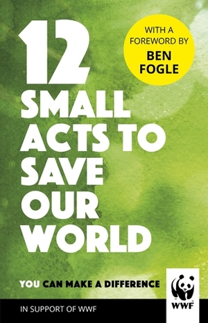 12 Small Acts to Save Our World: Simple, Everyday Ways You Can Make a Difference by Ben Fogle, Adam Doughty, Emily Beament, W.W.F.