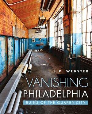 Vanishing Philadelphia: Ruins of the Quaker City by J. P. Webster