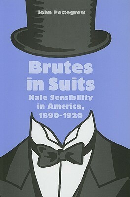 Brutes in Suits: Male Sensibility in America, 1890–1920 by John Pettegrew