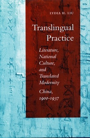 Translingual Practice: Literature, National Culture, and Translated Modernity—China, 1900-1937 by Lydia H. Liu