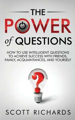 The Power of Questions: How to Use Intelligent Questions to Achieve Success with Friends, Family, Acquaintances, and Yourself by Scott Richards