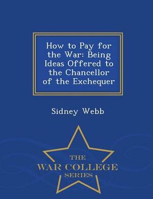 How to Pay for the War: Being Ideas Offered to the Chancellor of the Exchequer - War College Series by Sidney Webb