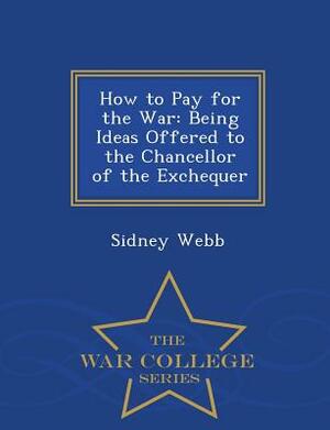 How to Pay for the War: Being Ideas Offered to the Chancellor of the Exchequer - War College Series by Sidney Webb