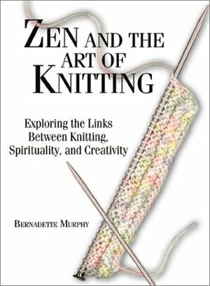 Zen and the Art of Knitting: Exploring the Links Between Knitting, Spirituality, and Creativity by Bernadette Murphy