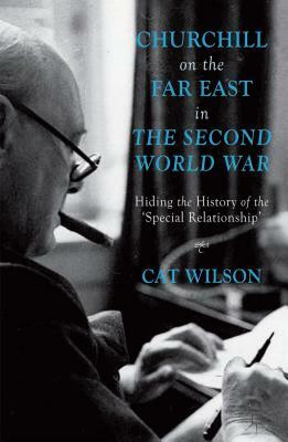 Churchill on the Far East in the Second World War: Hiding the History of the 'special Relationship' by C. Wilson