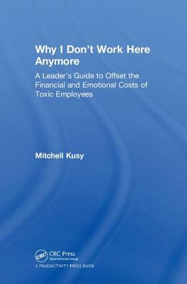 Why I Don't Work Here Anymore: A Leader's Guide to Offset the Financial and Emotional Costs of Toxic Employees by Mitchell Kusy