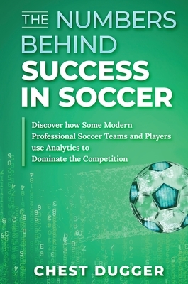 The Numbers Behind Success in Soccer: Discover how Some Modern Professional Soccer Teams and Players Use Analytics to Dominate the Competition by Chest Dugger