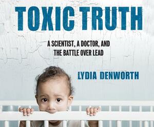 Toxic Truth: A Scientist, a Doctor, and the Battle Over Lead by Lydia Denworth