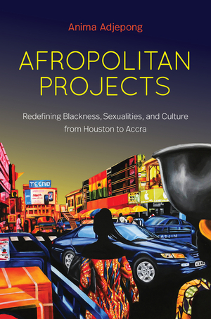 Afropolitan Projects: Redefining Blackness, Sexualities, and Culture from Houston to Accra by Anima Adjepong