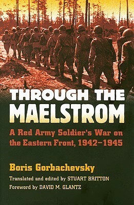 Through the Maelstrom: A Red Army Soldier's War on the Eastern Front, 1942-1945 by Stuart Britton, David M. Glantz, Boris Gorbachevsky