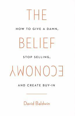 The Belief Economy: How to Give a Damn, Stop Selling, and Create Buy-In by David Baldwin