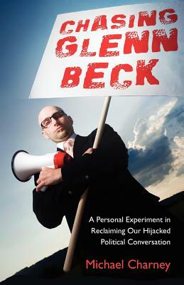 Chasing Glenn Beck: A Personal Experiment in Reclaiming Our Hijacked Political Conversation by Michael Charney
