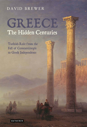 Greece, the Hidden Centuries: Turkish Rule from the Fall of Constantinople to Greek Independence by David Brewer