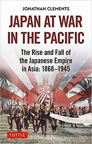 Japan at War in the Pacific: The Rise and Fall of the Japanese Empire in Asia: 1868-1945 by Jonathan Clements, Jonathan Clements