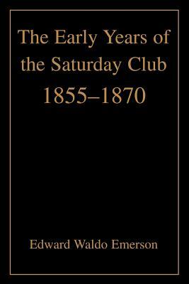 The Early Years of the Saturday Club: 1855-1870 by Edward Waldo Emerson