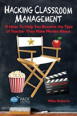 Hacking Classroom Management: 10 Ideas To Help You Become the Type of Teacher They Make Movies About by Mike Roberts