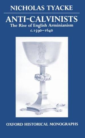 Anti-Calvinists: The Rise of English Arminianism c. 1590-1640 by Nicholas Tyacke