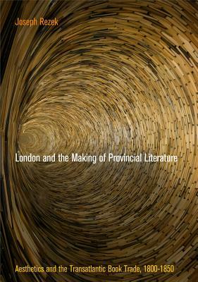 London and the Making of Provincial Literature: Aesthetics and the Transatlantic Book Trade, 1800-1850 by Joseph Rezek