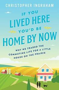 If You Lived Here You'd Be Home By Now: Why We Traded the Commuting Life for a Little House on the Prairie by Christopher Ingraham