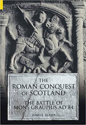 The Roman Conquest of Scotland: The Battle of Mons Graupius AD 84 by James E. Fraser