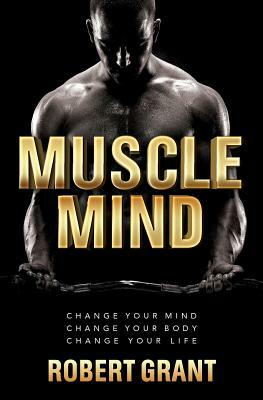 Muscle Mind: Change Your Mind Change Your Body Change Your Life by Robert Grant