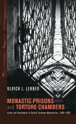 Monastic Prisons and Torture Chambers: Crime and Punishment in Central European Monasteries, 1600-1800 by Ulrich L. Lehner