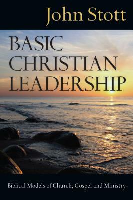 Basic Christian Leadership: Biblical Models of Church, Gospel and Ministry by John Stott