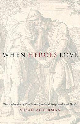 When Heroes Love: The Ambiguity of Eros in the Stories of Gilgamesh and David by Susan Ackerman