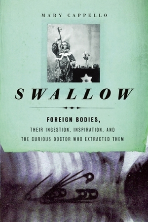 Swallow: Foreign Bodies, Their Ingestion, Inspiration, and the Curious Doctor Who Extracted Them by Mary Cappello