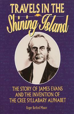 Travels in the Shining Island: The Story of James Evans and the Invention of the Cree Syllabary Alphabet by Roger Burford Mason