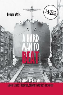 A Hard Man to Beat: The Story of Bill White, Labour Leader, Historian, Shipyard Worker, Raconteur by Howard White