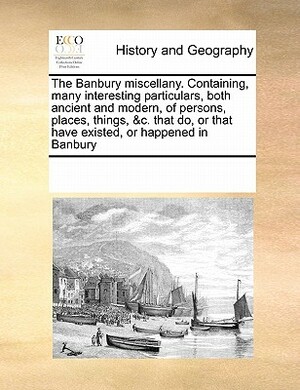 The Banbury Miscellany. Containing, Many Interesting Particulars, Both Ancient and Modern, of Persons, Places, Things, &C. That Do, or That Have Exist by Multiple Contributors