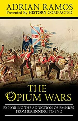 The Opium Wars: Exploring the Addiction of Empires from Beginning to End by History Compacted, Adrian Ramos