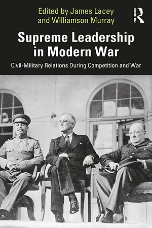 Supreme Leadership in Modern War: Civil-Military Relations During Competition and War by Williamson Murray, James Lacey