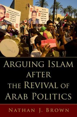 Arguing Islam After the Revival of Arab Politics by Nathan J. Brown