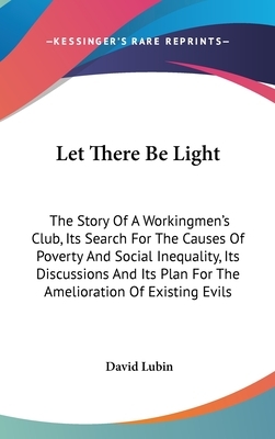 Let There Be Light: The Story Of A Workingmen's Club, Its Search For The Causes Of Poverty And Social Inequality, Its Discussions And Its by David Lubin