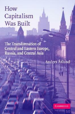 How Capitalism Was Built: The Transformation of Central and Eastern Europe, Russia, and Central Asia by Anders Åslund
