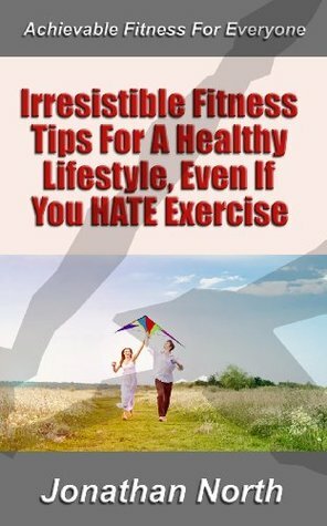 Irresistible Fitness Tips For A Healthy Lifestyle, Even If You HATE Exercise (Achievable Fitness for Everyone) by Jonathan North