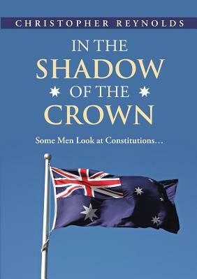 In the Shadow of the Crown: Some Men Look At Constitutions... by Christopher Reynolds