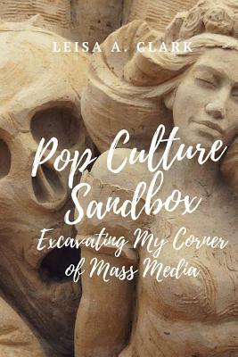 Pop Culture Sand Box: Excavating My Corner of Mass Media by Leisa A. Clark