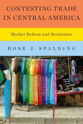 Contesting Trade in Central America: Market Reform and Resistance by Rose J. Spalding